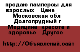 продаю памперсы для взрослых › Цена ­ 250 - Московская обл., Долгопрудный г. Медицина, красота и здоровье » Другое   